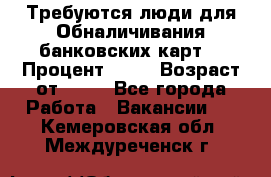 Требуются люди для Обналичивания банковских карт  › Процент ­ 25 › Возраст от ­ 18 - Все города Работа » Вакансии   . Кемеровская обл.,Междуреченск г.